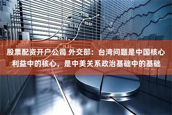 股票配资开户公司 外交部：台湾问题是中国核心利益中的核心，是中美关系政治基础中的基础