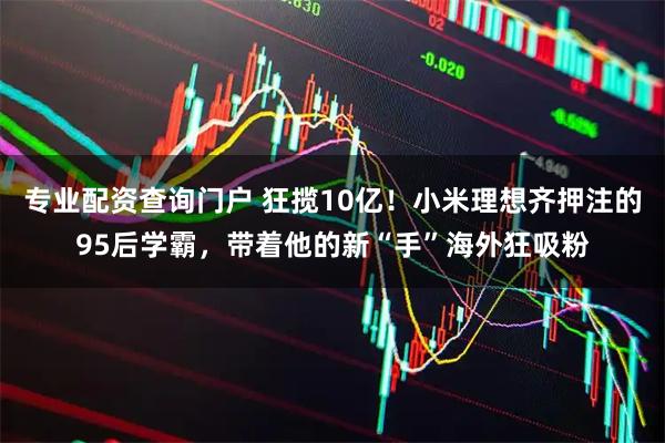 专业配资查询门户 狂揽10亿!小米理想齐押注的95后学霸,带着他的新“手”海外狂吸粉