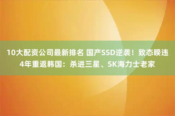 10大配资公司最新排名 国产SSD逆袭!致态睽违4年重返韩国:杀进三星、SK海力士老家