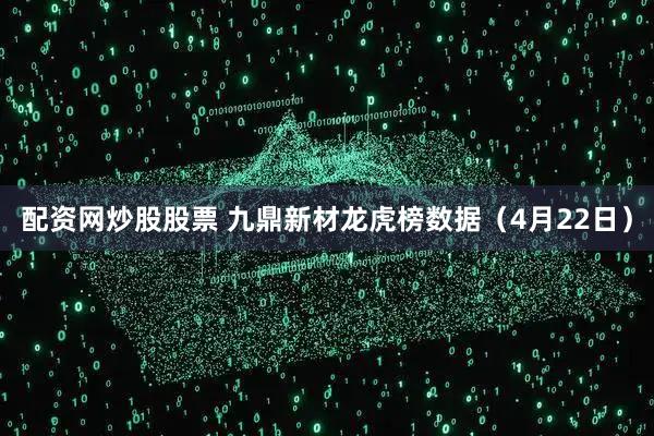 配资网炒股股票 九鼎新材龙虎榜数据（4月22日）