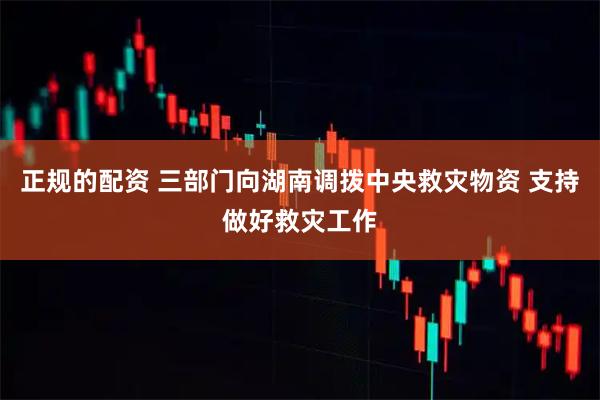 正规的配资 三部门向湖南调拨中央救灾物资 支持做好救灾工作