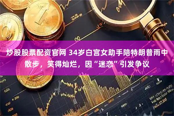 炒股股票配资官网 34岁白宫女助手陪特朗普雨中散步，笑得灿烂，因“迷恋”引发争议