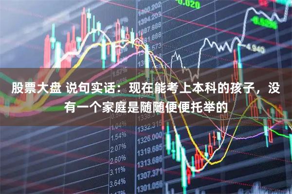 股票大盘 说句实话：现在能考上本科的孩子，没有一个家庭是随随便便托举的