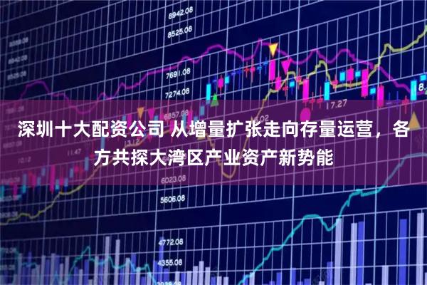 深圳十大配资公司 从增量扩张走向存量运营，各方共探大湾区产业资产新势能