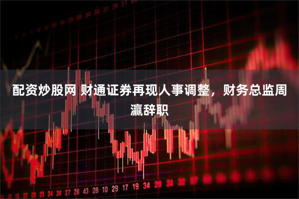 配资炒股网 财通证券再现人事调整，财务总监周瀛辞职