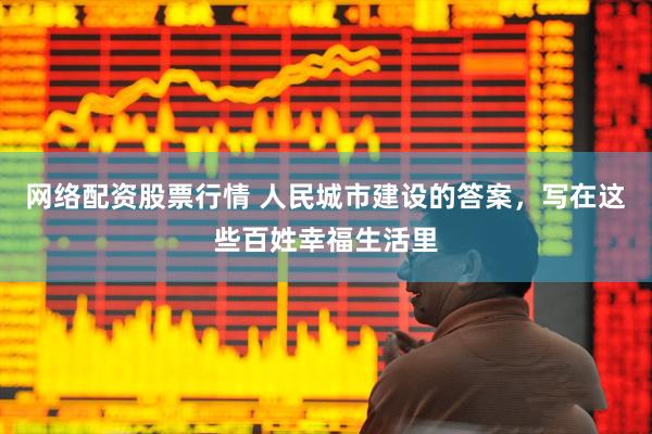 网络配资股票行情 人民城市建设的答案，写在这些百姓幸福生活里