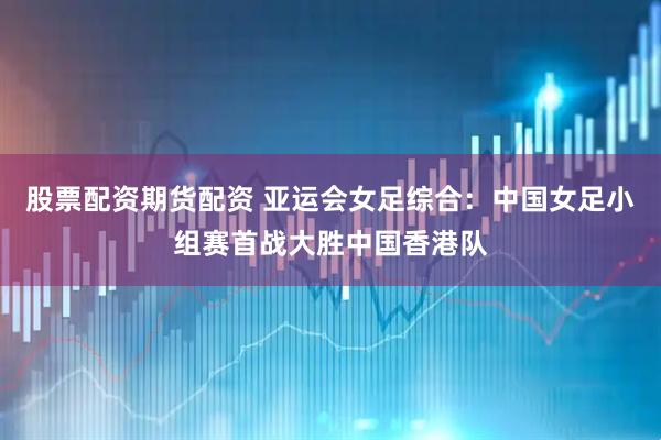 股票配资期货配资 亚运会女足综合：中国女足小组赛首战大胜中国香港队