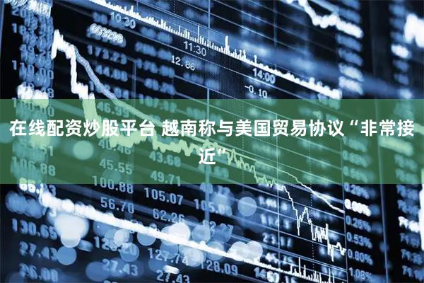 在线配资炒股平台 越南称与美国贸易协议“非常接近”