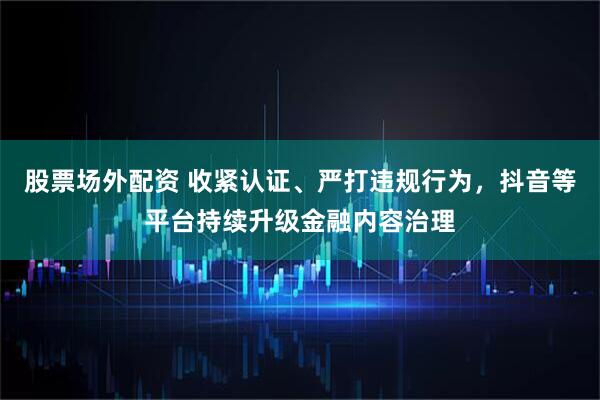 股票场外配资 收紧认证、严打违规行为，抖音等平台持续升级金融内容治理